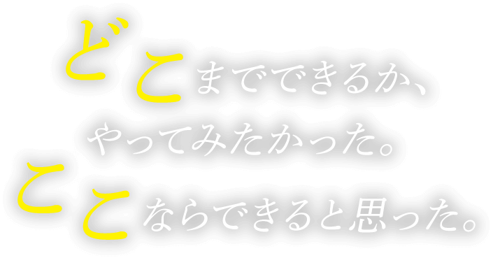 どこまでできるか、やってみたかった。ここならできると思った。