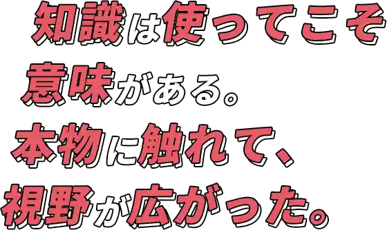 知識は使ってこそ意味がある。本物に触れて、視野が広がった。